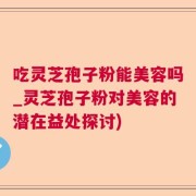 吃灵芝孢子粉能美容吗_灵芝孢子粉对美容的潜在益处探讨)