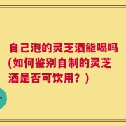 自己泡的灵芝酒能喝吗(如何鉴别自制的灵芝酒是否可饮用？)