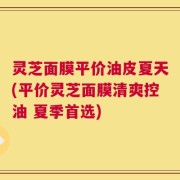 灵芝面膜平价油皮夏天(平价灵芝面膜清爽控油 夏季首选)