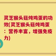 灵芝猴头菇炖鸡蛋的功效(灵芝猴头菇炖鸡蛋：营养丰富，增强免疫力)