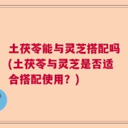 土茯苓能与灵芝搭配吗(土茯苓与灵芝是否适合搭配使用？)