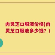 肉灵芝口服液价格(肉灵芝口服液多少钱？)