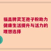 福昌牌灵芝孢子粉助力健康生活提升与活力的理想选择