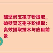 破壁灵芝孢子粉提取_破壁灵芝孢子粉提取：高效提取技术与应用前景