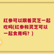 红参可以跟着灵芝一起吃吗(红参和灵芝可以一起食用吗？)