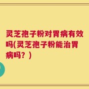 灵芝孢子粉对胃病有效吗(灵芝孢子粉能治胃病吗？)