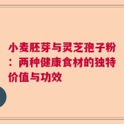 小麦胚芽与灵芝孢子粉：两种健康食材的独特价值与功效