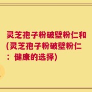灵芝孢子粉破壁粉仁和(灵芝孢子粉破壁粉仁：健康的选择)
