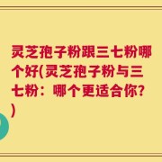 灵芝孢子粉跟三七粉哪个好(灵芝孢子粉与三七粉：哪个更适合你？)