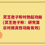 灵芝孢子粉对勃起功能(灵芝孢子粉：研究显示对提高性功能有效)