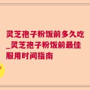 灵芝孢子粉饭前多久吃_灵芝孢子粉饭前最佳服用时间指南