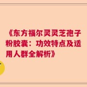 《东方福尔灵灵芝孢子粉胶囊：功效特点及适用人群全解析》