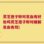 灵芝孢子粉对贫血有好处吗灵芝孢子粉对缓解贫血有效)