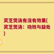 灵芝煲汤有没有效果(灵芝煲汤：功效与益处)