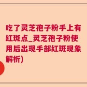 吃了灵芝孢子粉手上有红斑点_灵芝孢子粉使用后出现手部红斑现象解析)