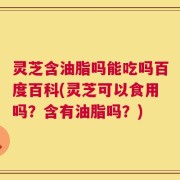 灵芝含油脂吗能吃吗百度百科(灵芝可以食用吗？含有油脂吗？)