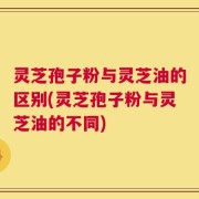 灵芝孢子粉与灵芝油的区别(灵芝孢子粉与灵芝油的不同)