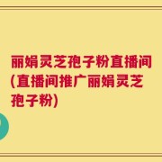 丽娟灵芝孢子粉直播间(直播间推广丽娟灵芝孢子粉)