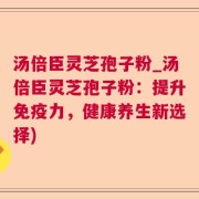 汤倍臣灵芝孢子粉_汤倍臣灵芝孢子粉：提升免疫力，健康养生新选择)