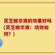 灵芝精华液的效果好吗(灵芝精华液：功效如何？)