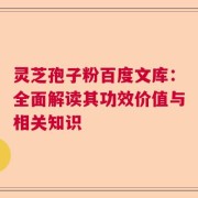 灵芝孢子粉百度文库：全面解读其功效价值与相关知识