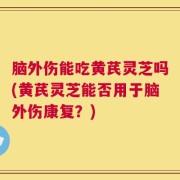 脑外伤能吃黄芪灵芝吗(黄芪灵芝能否用于脑外伤康复？)