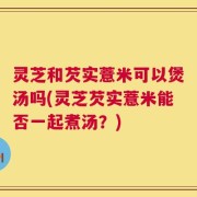灵芝和芡实薏米可以煲汤吗(灵芝芡实薏米能否一起煮汤？)