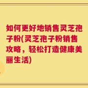 如何更好地销售灵芝孢子粉(灵芝孢子粉销售攻略，轻松打造健康美丽生活)