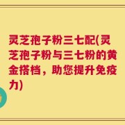 灵芝孢子粉三七配(灵芝孢子粉与三七粉的黄金搭档，助您提升免疫力)