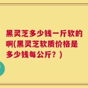 黑灵芝多少钱一斤软的啊(黑灵芝软质价格是多少钱每公斤？)