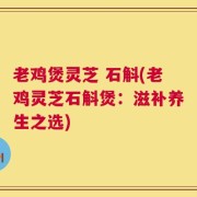 老鸡煲灵芝 石斛(老鸡灵芝石斛煲：滋补养生之选)