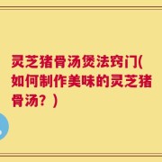 灵芝猪骨汤煲法窍门(如何制作美味的灵芝猪骨汤？)