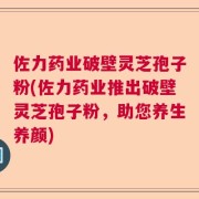 佐力药业破壁灵芝孢子粉(佐力药业推出破壁灵芝孢子粉，助您养生养颜)