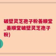 破壁灵芝孢子粉善顺堂_善顺堂破壁灵芝孢子粉)