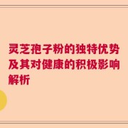 灵芝孢子粉的独特优势及其对健康的积极影响解析