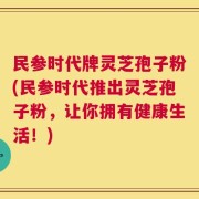 民参时代牌灵芝孢子粉(民参时代推出灵芝孢子粉，让你拥有健康生活！)