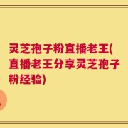 灵芝孢子粉直播老王(直播老王分享灵芝孢子粉经验)