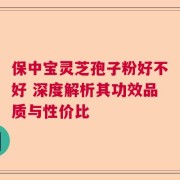 保中宝灵芝孢子粉好不好 深度解析其功效品质与性价比
