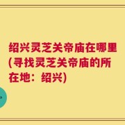 绍兴灵芝关帝庙在哪里(寻找灵芝关帝庙的所在地：绍兴)