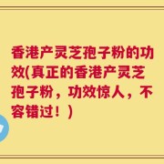香港产灵芝孢子粉的功效(真正的香港产灵芝孢子粉，功效惊人，不容错过！)