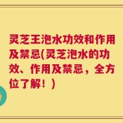 灵芝王泡水功效和作用及禁忌(灵芝泡水的功效、作用及禁忌，全方位了解！)