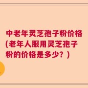中老年灵芝孢子粉价格(老年人服用灵芝孢子粉的价格是多少？)
