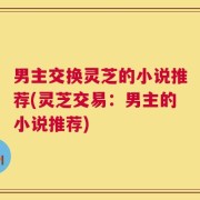 男主交换灵芝的小说推荐(灵芝交易：男主的小说推荐)