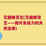 艾茜娜灵芝(艾茜娜灵芝——提升免疫力的天然选择)