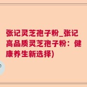 张记灵芝孢子粉_张记高品质灵芝孢子粉：健康养生新选择)