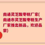 南通灵芝酸枣糕厂家(南通市灵芝酸枣糕生产厂家推出新品，欢迎品尝)
