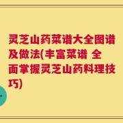 灵芝山药菜谱大全图谱及做法(丰富菜谱 全面掌握灵芝山药料理技巧)