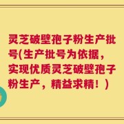 灵芝破壁孢子粉生产批号(生产批号为依据，实现优质灵芝破壁孢子粉生产，精益求精！)