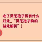 吃了灵芝孢子粉有什么好处_“灵芝孢子粉的益处解析”)