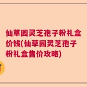 仙草园灵芝孢子粉礼盒价钱(仙草园灵芝孢子粉礼盒售价攻略)
